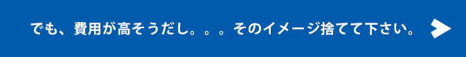 でも、費用が高そうだし。。。そのイメージ捨てて下さい。